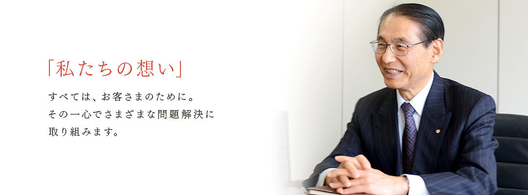 「私たちの想い」すべては、お客さまのために。 その一心でさまざまな問題解決に 取り組みます。