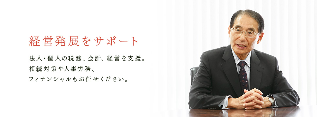 経営発展をサポート　法人・個人の税務、会計、経営を支援。 相続対策や人事労務、 フィナンシャルもお任せください。